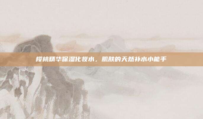 樱桃精华保湿化妆水，肌肤的天然补水小能手