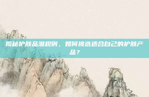 揭秘护肤品潜规则，如何挑选适合自己的护肤产品？