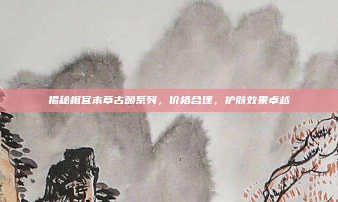揭秘相宜本草古酿系列，价格合理，护肤效果卓越