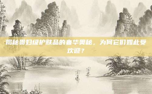 揭秘贵妇级护肤品的奢华奥秘，为何它们如此受欢迎？