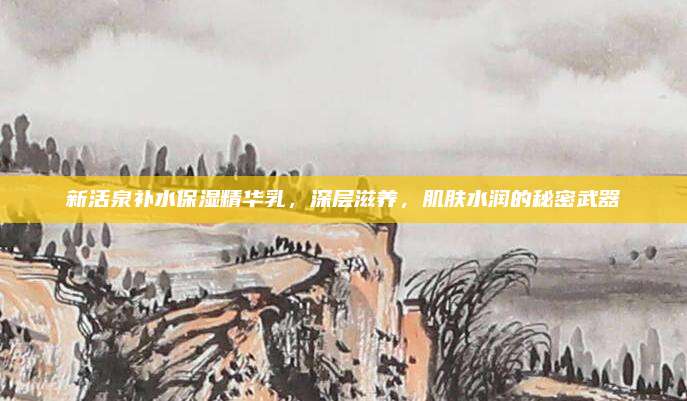 新活泉补水保湿精华乳，深层滋养，肌肤水润的秘密武器
