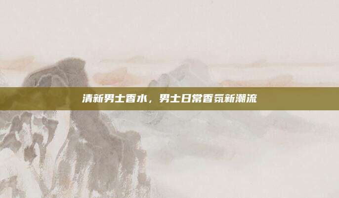清新男士香水，男士日常香氛新潮流