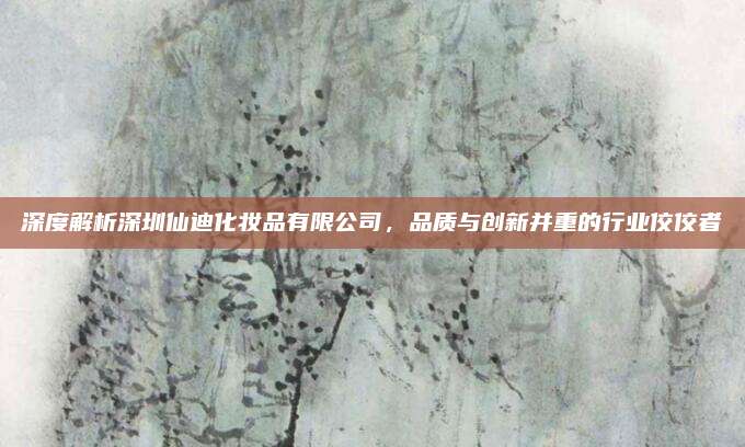 深度解析深圳仙迪化妆品有限公司，品质与创新并重的行业佼佼者