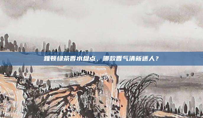 雅顿绿茶香水盘点，哪款香气清新迷人？