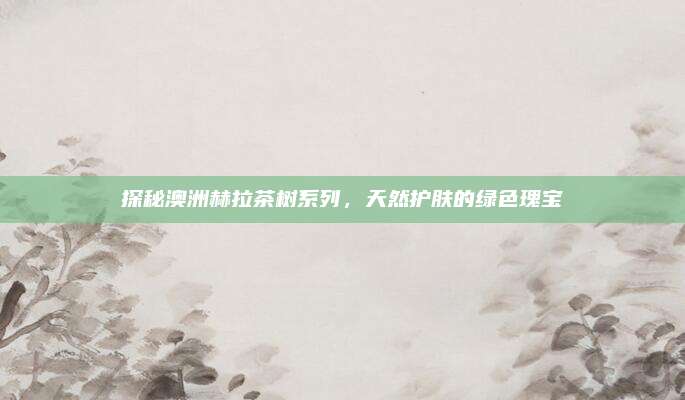 探秘澳洲赫拉茶树系列，天然护肤的绿色瑰宝