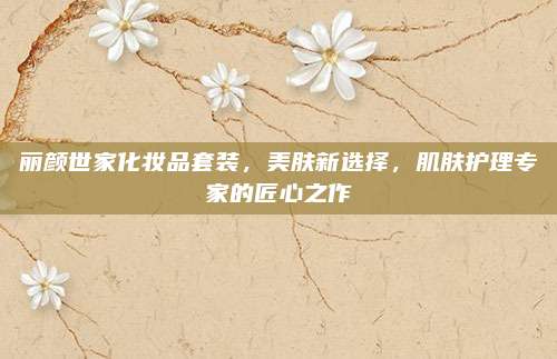 丽颜世家化妆品套装，美肤新选择，肌肤护理专家的匠心之作