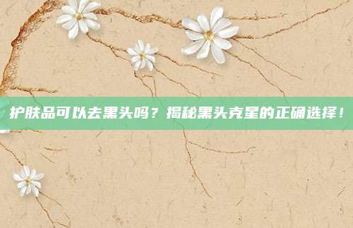 护肤品可以去黑头吗？揭秘黑头克星的正确选择！