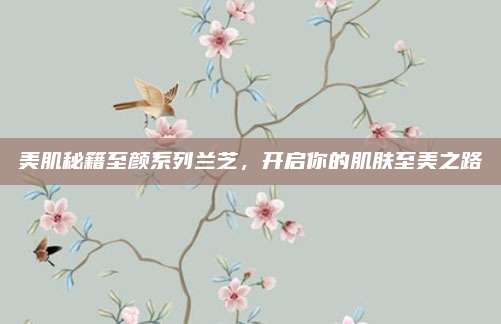 美肌秘籍至颜系列兰芝，开启你的肌肤至美之路