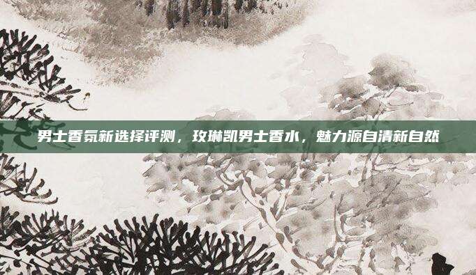 男士香氛新选择评测，玫琳凯男士香水，魅力源自清新自然