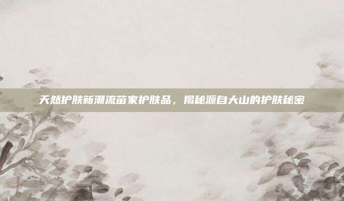 天然护肤新潮流苗家护肤品，揭秘源自大山的护肤秘密