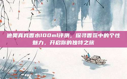 迪奥真我香水100ml评测，探寻香氛中的个性魅力，开启你的独特之旅