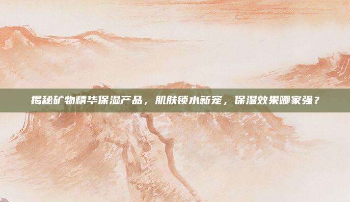 揭秘矿物精华保湿产品，肌肤锁水新宠，保湿效果哪家强？