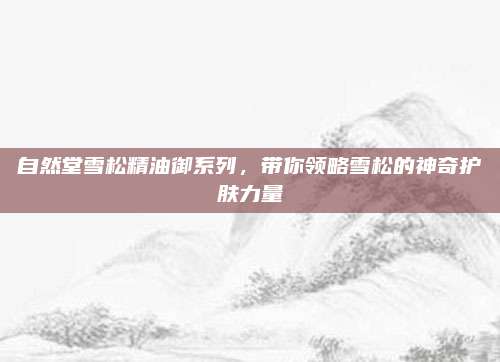自然堂雪松精油御系列，带你领略雪松的神奇护肤力量