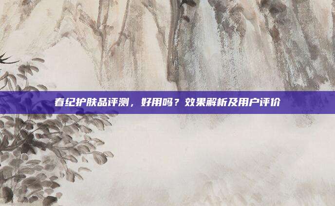春纪护肤品评测，好用吗？效果解析及用户评价