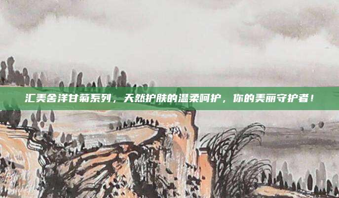 汇美舍洋甘菊系列，天然护肤的温柔呵护，你的美丽守护者！