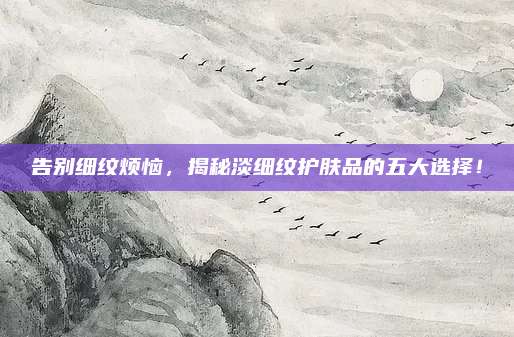 告别细纹烦恼，揭秘淡细纹护肤品的五大选择！