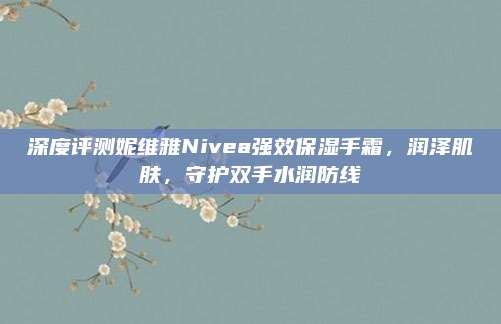 深度评测妮维雅Nivea强效保湿手霜，润泽肌肤，守护双手水润防线