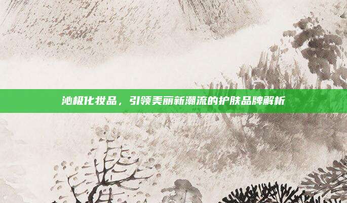 沁极化妆品，引领美丽新潮流的护肤品牌解析