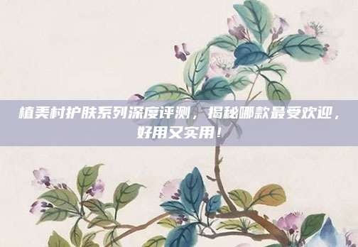 植美村护肤系列深度评测，揭秘哪款最受欢迎，好用又实用！