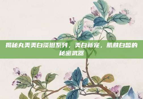 揭秘丸美美白淡斑系列，美白新宠，肌肤白皙的秘密武器