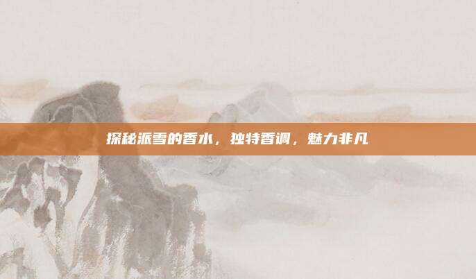 探秘派雪的香水，独特香调，魅力非凡