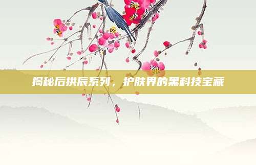 揭秘后拱辰系列，护肤界的黑科技宝藏