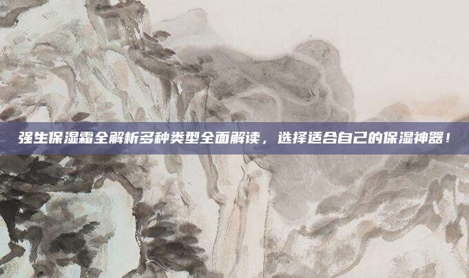强生保湿霜全解析多种类型全面解读，选择适合自己的保湿神器！