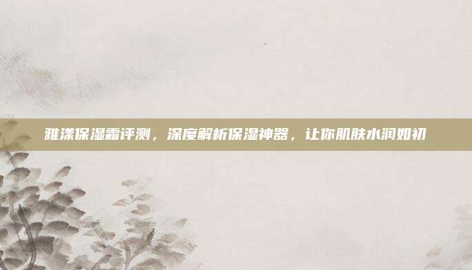 雅漾保湿霜评测，深度解析保湿神器，让你肌肤水润如初