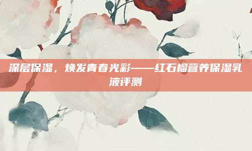 深层保湿，焕发青春光彩——红石榴营养保湿乳液评测
