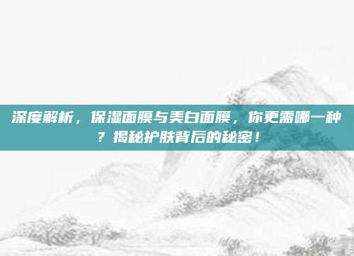 深度解析，保湿面膜与美白面膜，你更需哪一种？揭秘护肤背后的秘密！