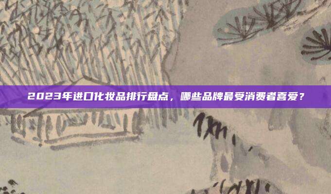 2023年进口化妆品排行盘点，哪些品牌最受消费者喜爱？