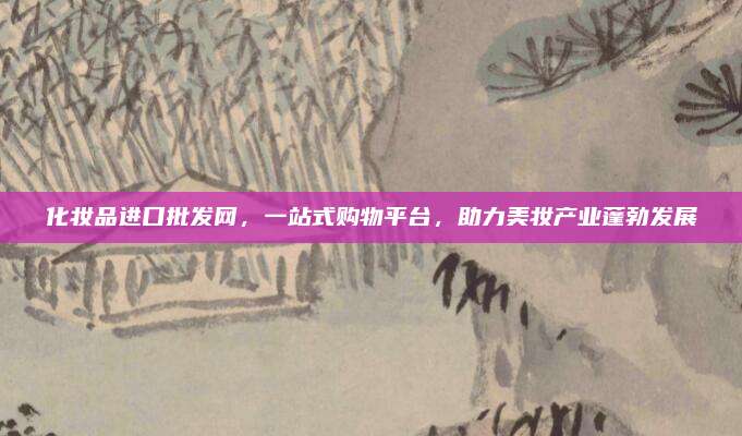 化妆品进口批发网,一站式购物平台,助力美妆产业蓬勃发展