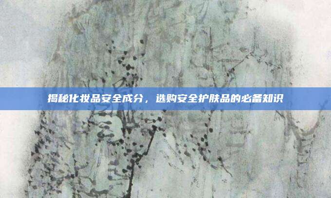 揭秘化妆品安全成分,选购安全护肤品的必备知识