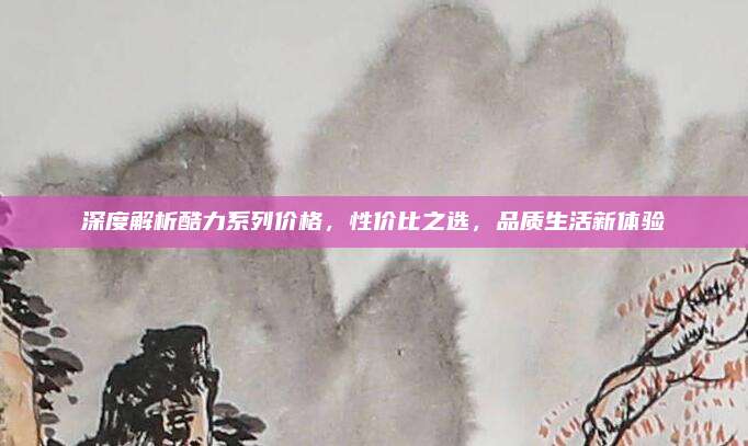 深度解析酷力系列价格,性价比之选,品质生活新体验
