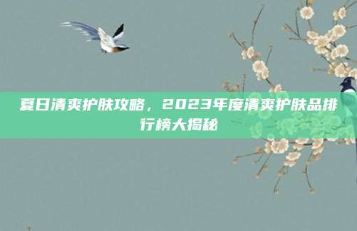 夏日清爽护肤攻略,2023年度清爽护肤品排行榜大揭秘