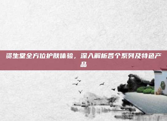 资生堂全方位护肤体验,深入解析各个系列及特色产品