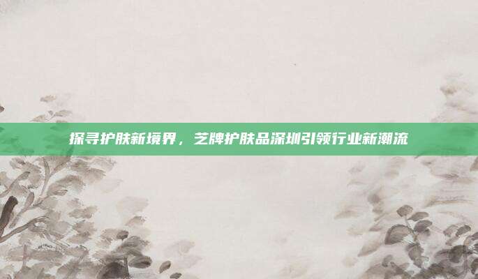 探寻护肤新境界,芝牌护肤品深圳引领行业新潮流