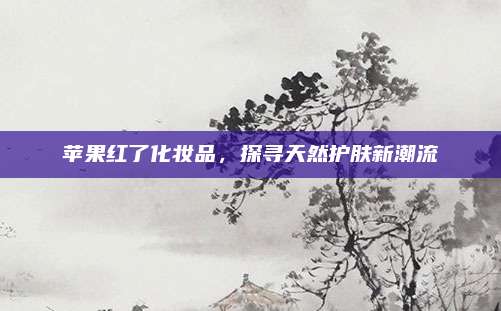 苹果红了化妆品，探寻天然护肤新潮流
