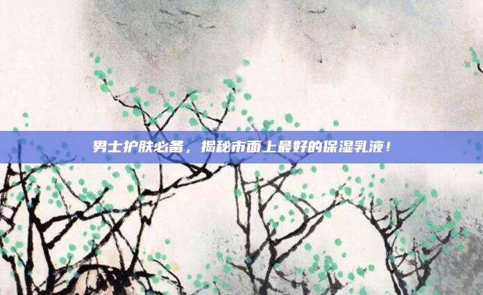 男士护肤必备，揭秘市面上最好的保湿乳液！