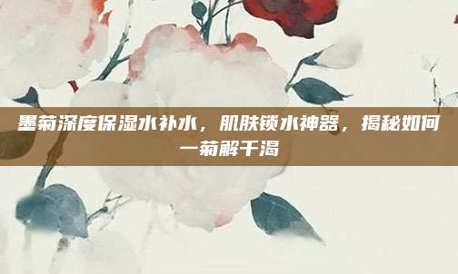 墨菊深度保湿水补水，肌肤锁水神器，揭秘如何一菊解千渴