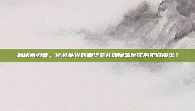 揭秘贵妇膏，化妆品界的奢华宠儿如何满足你的护肤需求？