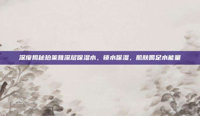 深度揭秘珀莱雅深层保湿水，锁水保湿，肌肤喝足水能量
