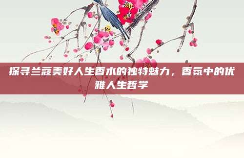 探寻兰蔻美好人生香水的独特魅力，香氛中的优雅人生哲学