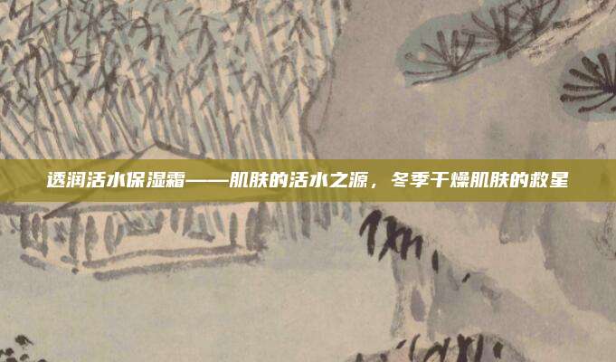 透润活水保湿霜——肌肤的活水之源，冬季干燥肌肤的救星