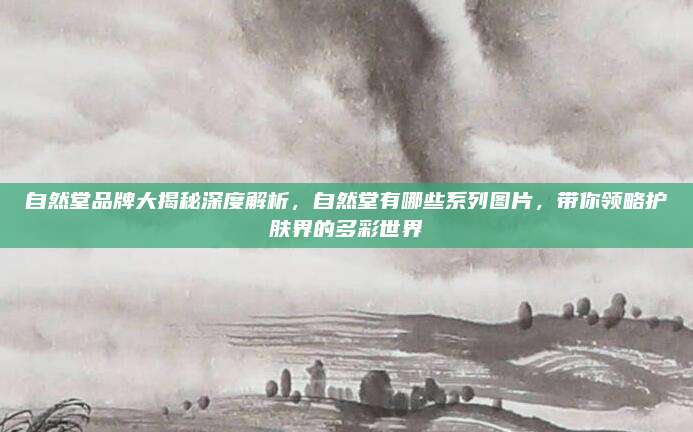 自然堂品牌大揭秘深度解析，自然堂有哪些系列图片，带你领略护肤界的多彩世界