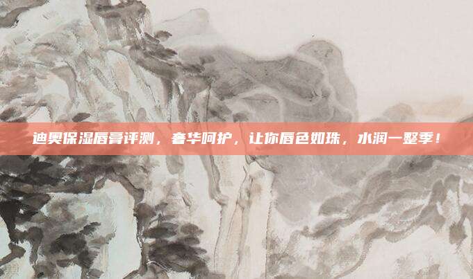 迪奥保湿唇膏评测,奢华呵护,让你唇色如珠,水润一整季!