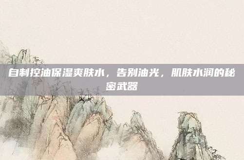自制控油保湿爽肤水,告别油光,肌肤水润的秘密武器