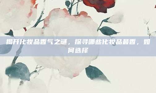 揭开化妆品香气之谜,探寻哪些化妆品最香,如何选择