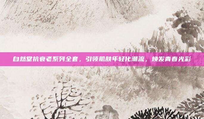 自然堂抗衰老系列全套,引领肌肤年轻化潮流,焕发青春光彩