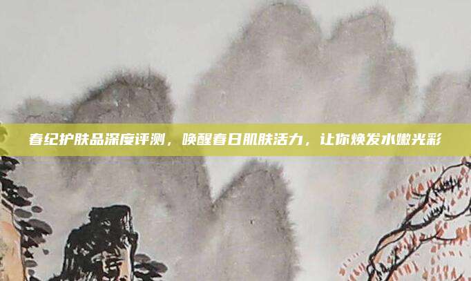 春纪护肤品深度评测，唤醒春日肌肤活力，让你焕发水嫩光彩